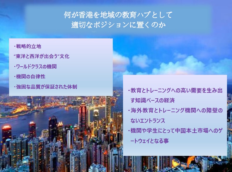 何が香港を地域の教育ハブとして適切なポジションに置くのか; 戦略的立地; “東洋と西洋が出会う”文化; ワールドクラスの機関; 機関の自律性; 強固な品質が保証された体制; 教育とトレーニングへの高い需要を生み出す知識ベースの経済; 海外教育とトレーニング機関への障壁のないエントランス; 機関や学生にとって中国本土市場へのゲートウェイとなる事;