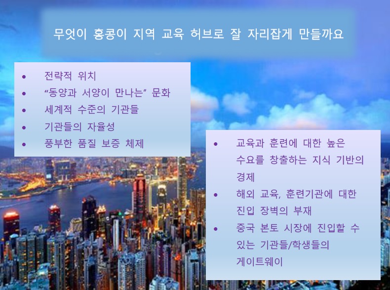 무엇이 홍콩이 지역 교육 허브로 잘 자리잡게 만들까요?; 전략적 위치; “동양과 서양이 만나는” 문화; 세계적 수준의 기관들; 기관들의 자율성; 풍부한 품질 보증 체제; 교육과 훈련에 대한 높은 수요를 창출하는 지식 기반의 경제; 해외 교육, 훈련기관에 대한 진입 장벽의 부재; 중국 본토 시장에 진입할 수 있는 기관들/학생들의 게이트웨이;