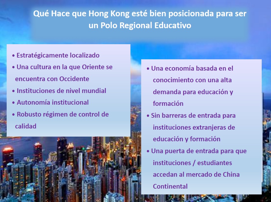 Qué Hace que Hong Kong esté bien posicionada para ser un Polo Regional Educativo; Estratégicamente localizado; Una cultura en la que Oriente se encuentra con Occidente; Instituciones de nivel mundial; Autonomía institucional; Robusto régimen de control de calidad; Una economía basada en el conocimiento con una alta demanda para educación y formación; Sin barreras de entrada para instituciones extranjeras de educación y formación; Una puerta de entrada para que instituciones / estudiantes accedan al mercado de China Continental;